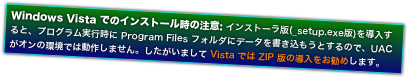 Windows Vista でのインストール時の注意: インストーラ版(_setup.exe版)を導入すると、プログラム実行時に Program Files フォルダにデータを書き込もうとするので、UAC がオンの環境では動作しません。したがいまして Vista では ZIP 版の導入をお勧めします。
